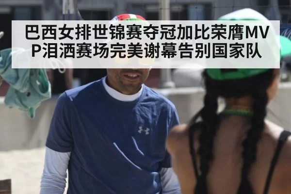 巴西女排世锦赛夺冠加比荣膺MVP泪洒赛场完美谢幕告别国家队