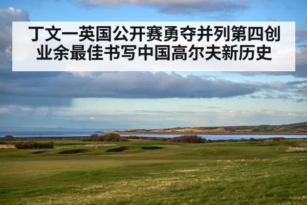 丁文一英国公开赛勇夺并列第四创业余最佳书写中国高尔夫新历史