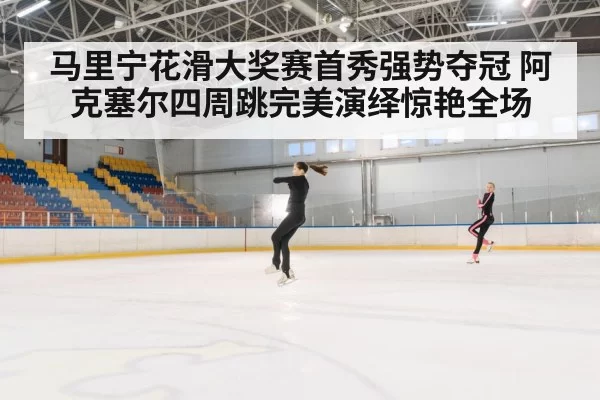 马里宁花滑大奖赛首秀强势夺冠 阿克塞尔四周跳完美演绎惊艳全场