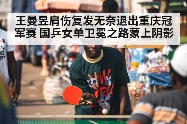 王曼昱肩伤复发无奈退出重庆冠军赛 国乒女单卫冕之路蒙上阴影