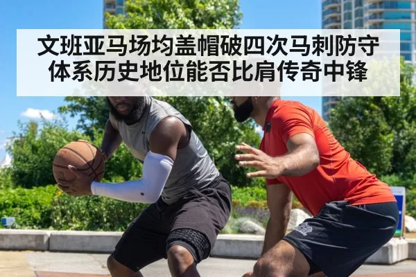 文班亚马场均盖帽破四次马刺防守体系历史地位能否比肩传奇中锋