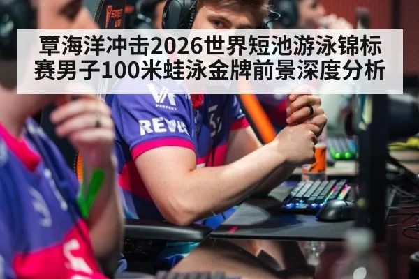 覃海洋冲击2026世界短池游泳锦标赛男子100米蛙泳金牌前景深度分析